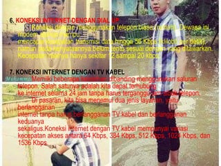 6. KONEKSI INTERNET DENGAN DIAL UP

Koneksi dengan menggunakan telepon biasa (rumah). Dewasa ini
modem dial-up mampu
mencapai kecepatan transmisi data hingga 56 Kbps (klilobit per detik),
namun pada kenyataannya belum tentu sesuai dengan yang ditawarkan.
Kecepatan realnya hanya sekitar 12 sampai 20 kbps.

7. KONEKSI INTERNET DENGAN TV KABEL

Memilki beberapa kelebihan dibanding menggunakan saluran
telepon. Salah satunya adalah kita dapat terhubung
ke internet selama 24 jam tanpa harus terganggu jam sibuk telepon.
Di pasaran, kita bisa menemui dua jenis layanan, yaitu
berlangganan
internet tanpa harus berlangganan TV kabel dan berlangganan
keduanya
sekaligus.Koneksi internet dengan TV kabel mempunyai variasi
kecepatan akses antara 64 Kbps, 384 Kbps, 512 Kbps, 1024 Kbps, dan
1536 Kbps.

 