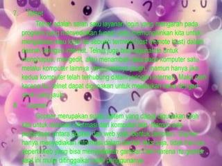 7.

Telnet
Telnet adalah salah satu layanan login yang mengarah pada
program yang menyediakan fungsi yang memungkinkan kita untuk
mengakses atau login ke sebuah terminal host (remote host) dalam
daerah jaringan internet. Telnet juga bisa digunakan untuk
menghapus, mengedit, atau menambah data pada komputer satu
melalui komputer lainnya yang jaraknya jaugh. (namun hanya jika
kedua komputer telah terhubung dalam jaringan internet). Maka oleh
karena itu, telnet dapat digunakan untuk melakukan kerja dengan
jarak yang jauh.
8. Gopher
Gopher merupakan suatu sistem yang dapat digunakan oleh
kita untuk mencari informasi dari komputer lain. Namun ada
perbedaan antara gopher dan web yaitu bentuk tampilan. Gopher
hanya menyediakan informasi dalam bentuk teks saja, tidak hal nya
seperti web yang bisa menyediakan gambar.Oleh karena itu,gopher
saat ini mulai ditinggalkan oleh penggunanya.

 