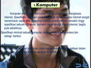 1.Komputer
Komputer merupakan komponen utama untuk dapat mengkases
internet. Spesifikasi komputer yang digunakan dalam koneksi internet sangat
menentukan cepat atau lambatnya kinerja akses internet. semakin tinggi
spesifikasi sebuah komputer, semakin cepat kinerja akses internet, begitu
pula sebaliknya.
Spesifikasi minimal sebuah komputer dalam akses internet antara lain
sebagi berikut:
a.Processor
Merupakan otak dari komputer untuk menjalankan aplikasi-aplikasi dalam
komputer. Processor minimal pentium III 500Mhz.

 