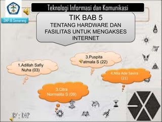 SMP 18 Semarang

Teknologi Informasi dan Komunikasi
TIK BAB 5
TENTANG HARDWARE DAN
FASILITAS UNTUK MENGAKSES
INTERNET

3.Puspita
Fatmala S (22)

1.Adillah Safiy
Nuha (03)

4.Nila Ade Savira
(21)

3.Citra
Normalita S (09)

 