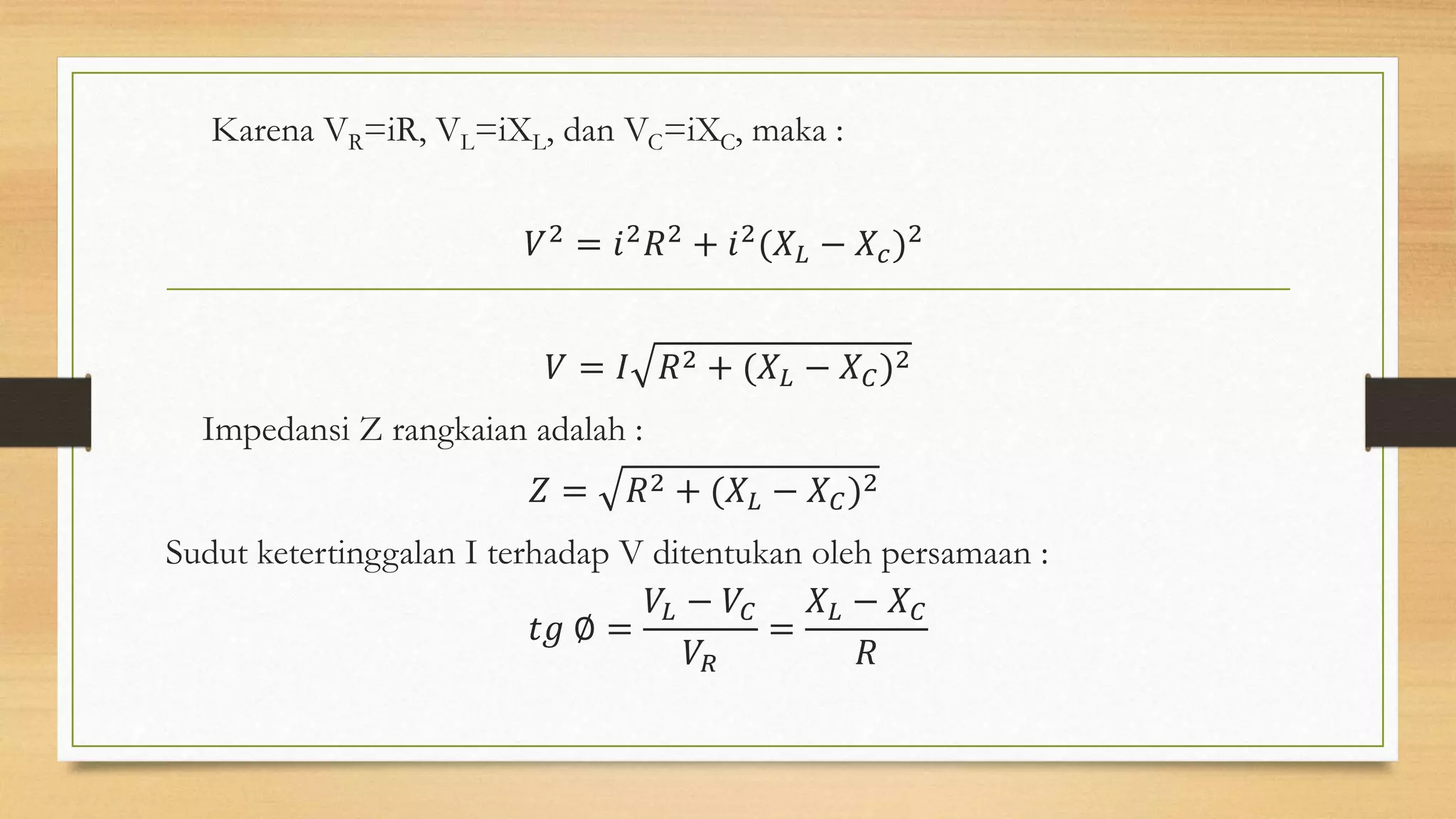 Karena VR=iR, VL=iXL, dan VC=iXC, maka :
𝑉2 = 𝑖2 𝑅2 + 𝑖2(𝑋 𝐿 − 𝑋𝑐)2
𝑉 = 𝐼 𝑅2 + (𝑋 𝐿 − 𝑋 𝐶)2
Impedansi Z rangkaian adalah :
𝑍 = 𝑅2 + (𝑋 𝐿 − 𝑋 𝐶)2
Sudut ketertinggalan I terhadap V ditentukan oleh persamaan :
𝑡𝑔 ∅ =
𝑉𝐿 − 𝑉𝐶
𝑉𝑅
=
𝑋 𝐿 − 𝑋 𝐶
𝑅
 