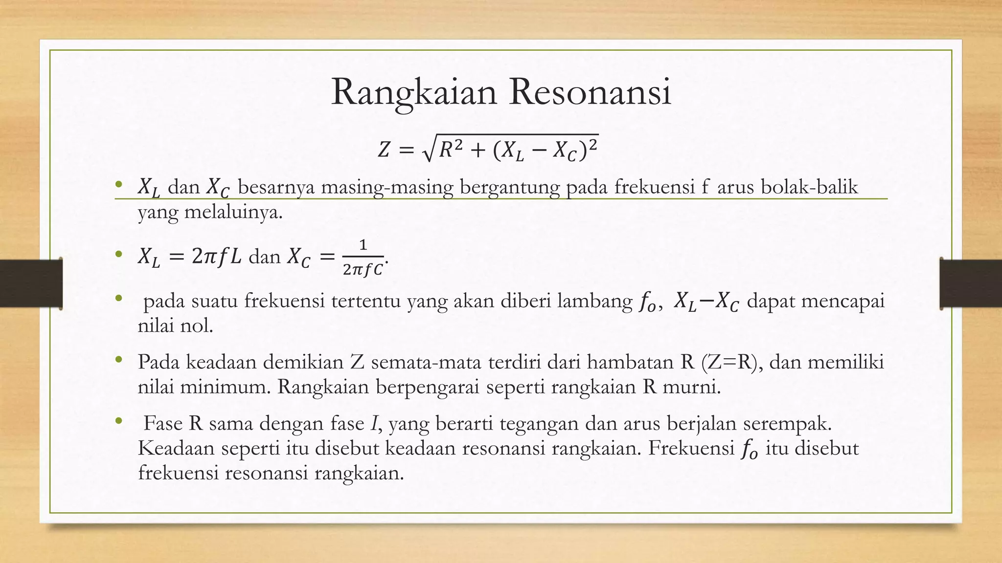 Rangkaian Resonansi
𝑍 = 𝑅2 + (𝑋 𝐿 − 𝑋 𝐶)2
• 𝑋 𝐿 dan 𝑋 𝐶 besarnya masing-masing bergantung pada frekuensi f arus bolak-balik
yang melaluinya.
• 𝑋 𝐿 = 2𝜋𝑓𝐿 dan 𝑋 𝐶 =
1
2𝜋𝑓𝐶
.
• pada suatu frekuensi tertentu yang akan diberi lambang 𝑓𝑜, 𝑋 𝐿−𝑋 𝐶 dapat mencapai
nilai nol.
• Pada keadaan demikian Z semata-mata terdiri dari hambatan R (Z=R), dan memiliki
nilai minimum. Rangkaian berpengarai seperti rangkaian R murni.
• Fase R sama dengan fase I, yang berarti tegangan dan arus berjalan serempak.
Keadaan seperti itu disebut keadaan resonansi rangkaian. Frekuensi 𝑓𝑜 itu disebut
frekuensi resonansi rangkaian.
 