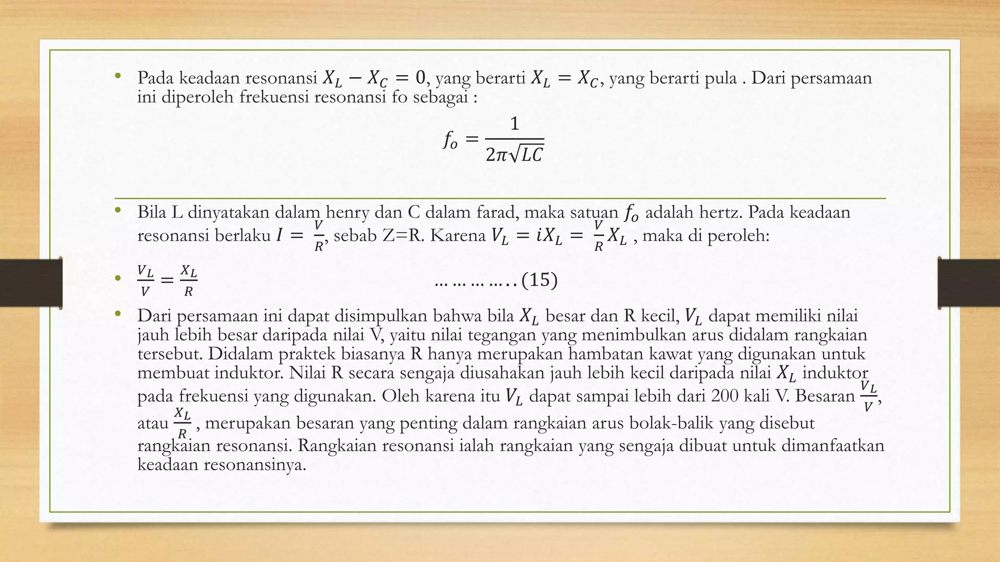 • Pada keadaan resonansi 𝑋 𝐿 − 𝑋 𝐶 = 0, yang berarti 𝑋 𝐿 = 𝑋 𝐶, yang berarti pula . Dari persamaan
ini diperoleh frekuensi resonansi fo sebagai :
𝑓𝑜 =
1
2𝜋 𝐿𝐶
• Bila L dinyatakan dalam henry dan C dalam farad, maka satuan 𝑓𝑜 adalah hertz. Pada keadaan
resonansi berlaku 𝐼 =
𝑉
𝑅
, sebab Z=R. Karena 𝑉𝐿 = 𝑖𝑋 𝐿 =
𝑉
𝑅
𝑋 𝐿 , maka di peroleh:
•
𝑉 𝐿
𝑉
=
𝑋 𝐿
𝑅
… … … … . . (15)
• Dari persamaan ini dapat disimpulkan bahwa bila 𝑋 𝐿 besar dan R kecil, 𝑉𝐿 dapat memiliki nilai
jauh lebih besar daripada nilai V, yaitu nilai tegangan yang menimbulkan arus didalam rangkaian
tersebut. Didalam praktek biasanya R hanya merupakan hambatan kawat yang digunakan untuk
membuat induktor. Nilai R secara sengaja diusahakan jauh lebih kecil daripada nilai 𝑋 𝐿 induktor
pada frekuensi yang digunakan. Oleh karena itu 𝑉𝐿 dapat sampai lebih dari 200 kali V. Besaran
𝑉 𝐿
𝑉
,
atau
𝑋 𝐿
𝑅
, merupakan besaran yang penting dalam rangkaian arus bolak-balik yang disebut
rangkaian resonansi. Rangkaian resonansi ialah rangkaian yang sengaja dibuat untuk dimanfaatkan
keadaan resonansinya.
 