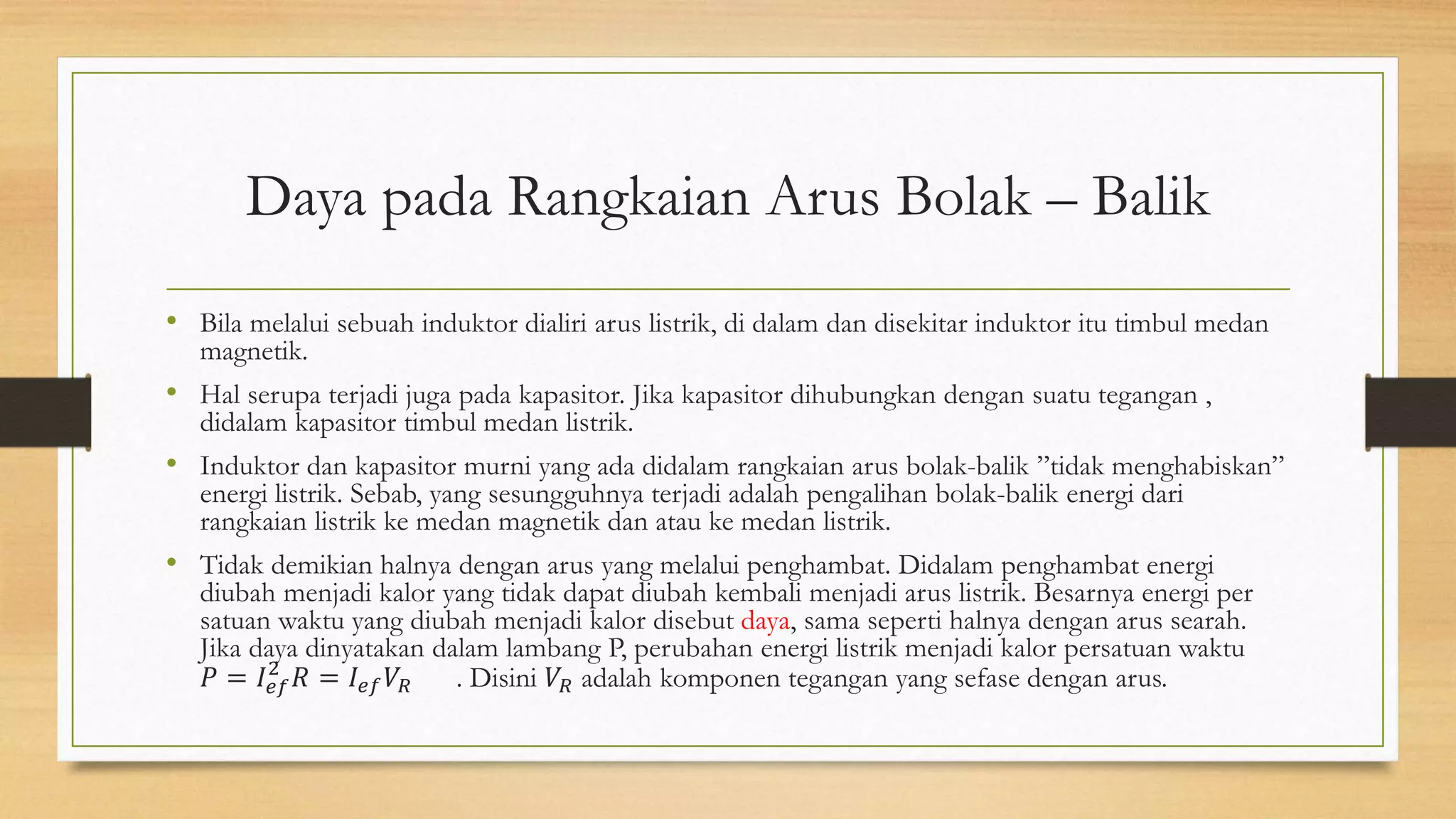 Daya pada Rangkaian Arus Bolak – Balik
• Bila melalui sebuah induktor dialiri arus listrik, di dalam dan disekitar induktor itu timbul medan
magnetik.
• Hal serupa terjadi juga pada kapasitor. Jika kapasitor dihubungkan dengan suatu tegangan ,
didalam kapasitor timbul medan listrik.
• Induktor dan kapasitor murni yang ada didalam rangkaian arus bolak-balik ”tidak menghabiskan”
energi listrik. Sebab, yang sesungguhnya terjadi adalah pengalihan bolak-balik energi dari
rangkaian listrik ke medan magnetik dan atau ke medan listrik.
• Tidak demikian halnya dengan arus yang melalui penghambat. Didalam penghambat energi
diubah menjadi kalor yang tidak dapat diubah kembali menjadi arus listrik. Besarnya energi per
satuan waktu yang diubah menjadi kalor disebut daya, sama seperti halnya dengan arus searah.
Jika daya dinyatakan dalam lambang P, perubahan energi listrik menjadi kalor persatuan waktu
𝑃 = 𝐼𝑒𝑓
2
𝑅 = 𝐼𝑒𝑓 𝑉𝑅 . Disini 𝑉𝑅 adalah komponen tegangan yang sefase dengan arus.
 