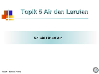 5.1 Ciri Fizikal Air
Topik 5 Air dan LarutanTopik 5 Air dan Larutan
ITeach – Science Form 2
 