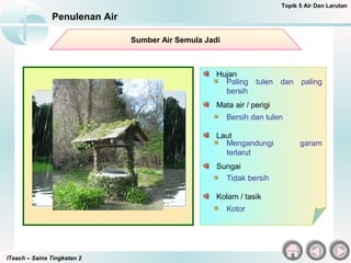 ITeach – Sains Tingkatan 2
Penulenan Air
Topik 5 Air Dan Larutan
Paling tulen dan paling
bersih
Hujan
Sumber Air Semula Jadi
Bersih dan tulen
Mata air / perigi
Mengandungi garam
terlarut
Laut
Tidak bersih
Sungai
Kotor
Kolam / tasik
 