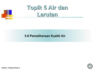 5.8 Pemeliharaan Kualiti Air
Topik 5 Air danTopik 5 Air dan
LarutanLarutan
ITeach – Science Form 2
 