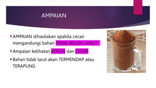 AMPAIAN
AMPAIAN dihasilakan apabila cecair
mengandungi bahan TIDAK BOLEH LARUT
Ampaian kelihatan KERUH dan LEGAP
Bahan tidak larut akan TERMENDAP atau
TERAPUNG
 
