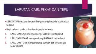 LARUTAN CAIR, PEKAT DAN TEPU
 KEPEKATAN sesuatu larutan bergantung kepada kuantiti zat
terlarut
 Bagi pelarut pada suhu dan isipadu tertentu
1. LARUTAN CAIR mengandungi SEDIKIT zat terlarut
2. LARUTAN PEKAT mengandungi BANYAK zat terlarut
3. LARUTAN TEPU mengandungi jumlah zat terlarut yg
MAKSIMUM
 