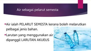 Air sebagai pelarut semesta
Air ialah PELARUT SEMESTA kerana boleh melarutkan
pelbagai jenis bahan.
Larutan yang menggunakan air sebagai pelarut
dipanggil LARUTAN AKUEUS
 