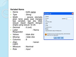 Variabel Nama
 Name : ketik nama
 Type : String
 Width : secara otomatis
akan terisi pada saat mengisi
tipe variabel, tapi jika tidak
sesuai dapat diganti dengan
angka yang sesuai. Isi 20.
 Decimal : 0 (nol)
 Label : Nama
Responden
 Values : tidak diisi
 Missing : tidak diisi
 Columns : 8
 Align : kanan
(right)
 Measure : Nominal
 Role : Input
 