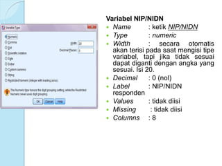 Variabel NIP/NIDN
 Name : ketik NIP/NIDN
 Type : numeric
 Width : secara otomatis
akan terisi pada saat mengisi tipe
variabel, tapi jika tidak sesuai
dapat diganti dengan angka yang
sesuai. Isi 20.
 Decimal : 0 (nol)
 Label : NIP/NIDN
responden
 Values : tidak diisi
 Missing : tidak diisi
 Columns : 8
 