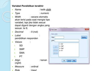 Variabel Pendidikan terakhir
 Name : ketik didik
 Type : numeric
 Width : secara otomatis
akan terisi pada saat mengisi tipe
variabel, tapi jika tidak sesuai
dapat diganti dengan angka yang
sesuai. Isi 8.
 Decimal : 0 (nol)
 Label :
pendidikan responden
 Values :
1. SD
2. SMP
3. SMA
4. PT
 Align : kanan
(right)
 Measure : ordinal
 Role : Input
 