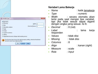 Variabel Lama Bekerja
 Name : ketik lamakerja
 Type : numeric
 Width : secara otomatis akan
terisi pada saat mengisi tipe variabel,
tapi jika tidak sesuai dapat diganti
dengan angka yang sesuai. Isi 8.
 Decimal : 0 (nol)
 Label : lama kerja
responden
 Values : tidak diisi
 Missing : tidak diisi
 Columns : 8
 Align : kanan (right)
 Measure : scale
 Role : Input
 