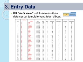 3. Entry Data
 Klik “data view” untuk memasukkan
data sesuai template yang telah dibuat.
No
Fakultas
Nama NIDN umur didik lamakerja statuskawin kerjaistri Jumlhanak
1 1 Ade 1111110 58 5 26 2 1 5
2 2 Adi 1111111 50 3 25 2 1 4
3 3 Mamad 1111112 49 5 25 2 1 3
4 4 Mustofa 1111113 38 5 15 1 88 88
5 5 Tantowi 1111114 53 3 31 2 2 4
6 6 Yan 1111115 40 5 15 2 1 2
7 7 Iwan 1111116 23 3 2 1 88 88
8 8 Dudi 1111117 50 4 24 2 1 3
9 9 Anto 1111118 37 5 13 2 1 1
10 10 Dian 1111119 35 4 7 2 2 1
11 5 Ichsan 1111120 25 2 29 2 1 3
12 5 Yani 1111121 45 3 20 2 1 3
13 5 Ahmad 1111122 40 5 15 2 2 3
14 6 Baim 1111123 44 2 25 2 1 3
15 6 Repila 1111124 53 3 22 2 2 5
16 6 Suwarto 1111125 35 3 5 2 1 2
17 7 Feris 1111126 37 3 11 2 1 3
18 7 Udin 1111127 50 5 26 2 2 3
19 7 Wawan 1111128 38 5 10 2 1 3
20 8 Harun 1111129 48 5 27 2 1 3
21 8 Zainal 1111130 57 3 35 2 1 6
22 8 Dedi 1111131 23 2 2 1 88 88
23 9 Jahri 1111132 50 3 19 2 2 3
24 4 Bael 1111133 51 5 25 2 1 3
25 3 Anto 1111134 51 3 30 2 1 1
26 2 Rahmat 1111135 53 5 29 2 1 5
27 1 Desman 1111136 46 3 23 2 1 3
28 10 Taufik 1111137 50 2 26 2 1 2
29 10 Kusnan 1111138 30 3 8 2 1 2
30 3 Usman 1111139 28 3 1 1 88 88
 