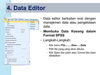 4. Data Editor
 Data editor berkaitan erat dengan
manajemen data atau pengelolaan
data.
 Membuka Data Kosong dalam
Format SPSS
 Langkah-Langkah:
 Klik menu File.........New......Data
 Pilih file yang yang akan dibuka
 Klik Open jika yakin atau Cancel jika akan
dibatalkan
 