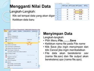 Mengganti Nilai Data
Langkah-Langkah:
 Klik sel tempat data yang akan diganti
 Ketikkan data baru
Menyimpan Data
Langkah-langkah:
• Pilih Menu File..........Save
• Ketikkan nama file pada File name
• Klik Save jika ingin menyimpan dan
klik Cancel jika ingin membatalkan
• File data akan berekstensi .sav
(nama file.sav) dan file output akan
berekstensi.spo (nama file.spo).
 