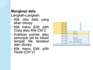 Mengkopi data
Langkah-Langkah:
 Klik nilai data yang
akan dicopy
 Klik menu Edit, pilih
Copy atau Klik Ctrl C
 Arahkan pointer atau
penunjuk sel ke lokasi
tempat file tersebut
alan dicopy
 Klik menu Edit, pilih
Paste (Ctrl V)
 