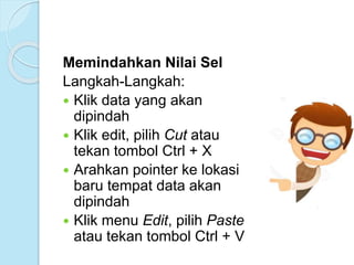 Memindahkan Nilai Sel
Langkah-Langkah:
 Klik data yang akan
dipindah
 Klik edit, pilih Cut atau
tekan tombol Ctrl + X
 Arahkan pointer ke lokasi
baru tempat data akan
dipindah
 Klik menu Edit, pilih Paste
atau tekan tombol Ctrl + V
 