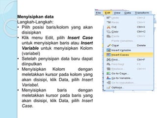 Menyisipkan data
Langkah-Langkah:
• Pilih posisi baris/kolom yang akan
disisipkan
• Klik menu Edit, pilih Insert Case
untuk menyisipkan baris atau Insert
Variable untuk menyisipkan Kolom
(variabel)
• Setelah penyisipan data baru dapat
diinputkan
• Menyisipkan Kolom dengan
meletakkan kursor pada kolom yang
akan disisipi, klik Data, pilih Insert
Variabel.
• Menyisipkan baris dengan
meletakkan kursor pada baris yang
akan disisipi, klik Data, pilih Insert
Case.
 