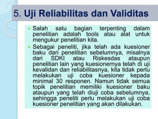 5. Uji Reliabilitas dan Validitas
 Salah satu bagian terpenting dalam
penelitian adalah tools atau alat untuk
mengukur penelitian kita.
 Sebagai peneliti, jika telah ada kuesioner
baku dari penelitian sebelumnya, misalnya
dari SDKI atau Riskesdas ataupun
penelitian lain yang kuesionernya telah di uji
kevalidan dan reliabilitasnya, kita tidak perlu
melakukan uji coba kuesioner kepada
minimal 30 responen. Namun tidak semua
topik penelitian memiliki kuesioner baku
ataupun yang telah diuji coba sebelumnya,
sehingga peneliti perlu melakukan uji coba
kuesioner penelitian yang akan dilakukan.
 