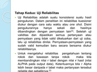 Tahap Kedua: Uji Reliabilitas
 Uji Reliabilitas adalah suatu konsistensi suatu hasil
pengukuran. Dalam penelitian ini reliabilitas kuesioner
diukur dengan cara satu waktu atau one shot. Disini
pengukurannya hanya sekali dan hasilnya
dibandingkan dengan pernyataan lain(5). Setelah uji
validitas dan dipastikan semua pertanyaan atau
pernyataan yang tidak valid dikeluarkan dari uji coba,
lalu uji reliabilitas dinilai. Pernyataan-pernyataan yang
sudah valid kemudian baru secara bersama diukur
reliabilitasnya.
 Untuk mengetahui reliabilitas pengetahuan tentang
rokok dan kawasan tanpa rokok maka kita
membandingkan nilai r tabel dengan nilai r hasil (nilai
ALPHA pada output data). Ketentuannya bila r Alpha
lebih besar daripada r tabel maka pertanyaan tersebut
reliable dan sebaliknya.(5)
 