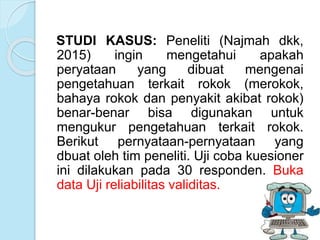 STUDI KASUS: Peneliti (Najmah dkk,
2015) ingin mengetahui apakah
peryataan yang dibuat mengenai
pengetahuan terkait rokok (merokok,
bahaya rokok dan penyakit akibat rokok)
benar-benar bisa digunakan untuk
mengukur pengetahuan terkait rokok.
Berikut pernyataan-pernyataan yang
dbuat oleh tim peneliti. Uji coba kuesioner
ini dilakukan pada 30 responden. Buka
data Uji reliabilitas validitas.
 