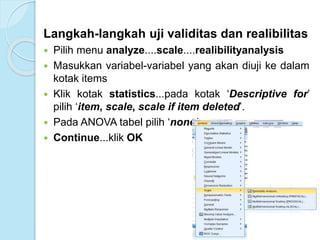 Langkah-langkah uji validitas dan realibilitas
 Pilih menu analyze....scale....realibilityanalysis
 Masukkan variabel-variabel yang akan diuji ke dalam
kotak items
 Klik kotak statistics...pada kotak ‘Descriptive for’
pilih ‘item, scale, scale if item deleted’.
 Pada ANOVA tabel pilih ‘none’
 Continue...klik OK
 