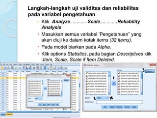 Langkah-langkah uji validitas dan reliabilitas
pada variabel pengetahuan
 Klik Analyze............ Scale.............Reliability
Analysis
 Masukkan semua variabel ’Pengetahuan” yang
akan diuji ke dalam kotak items (32 items).
 Pada model biarkan pada Alpha.
 Klik options Statistics, pada bagian Descriptives klik
:Item, Scale, Scale if Item Deleted.
 