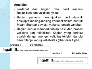 Analisis:
 Terdapat dua bagian dari hasil analisis
Reliabilitas dan validitas, yaitu:
 Bagian pertama menunjukkan hasil statistik
deskriptif masing-masing variabel dalam bentuk
Mean, Standar deviasi, varians, jumlah variabel.
 Bagian kedua memperlihatkan hasil dari proses
validitas dan reliabilitas. Kaidah yang berlaku
adalah dengan menguji validitas terlebih dahulu
baru dilanjutkan uji reliabilitas (lihat nilai Alpha)
Analisis 1 : Uji validitas
Ingat!!!!!Bila r hasil > r tabel, maka pertanyaan tersebut valid
Analisis 2 : Uji Reliabilitas
Ingat!!!!!Bila r alpha> r tabel, maka pertanyaan tersebutreliable
 
