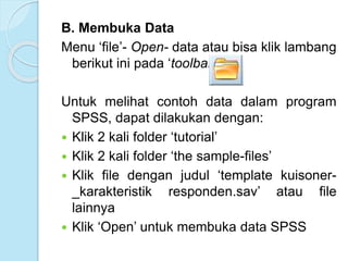 B. Membuka Data
Menu ‘file’- Open- data atau bisa klik lambang
berikut ini pada ‘toolbar’
Untuk melihat contoh data dalam program
SPSS, dapat dilakukan dengan:
 Klik 2 kali folder ‘tutorial’
 Klik 2 kali folder ‘the sample-files’
 Klik file dengan judul ‘template kuisoner-
_karakteristik responden.sav’ atau file
lainnya
 Klik ‘Open’ untuk membuka data SPSS
 
