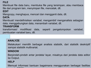 ANALYZE
Melakukan/ memilih berbagai analisis statistik, dari statistik deskriptif
sampai statistik multivariat.
WINDOW
Berpindah-pindah antar jendela/ layar, misalnya dari jendela data editor
ke Output.
HELP
Memuat informasi bantuan bagaimana menggunakan berbagai fasilitas
FILE
Membuat file data baru, membuka file yang tersimpan, atau membaca
file dari program lain, menyimpan file, mencetak, dll.
EDIT
Mengcopy, menghapus, mencari dan mengganti data, dll.
DATA
Membuat/ mendefinisikan variabel, mengambil/ menganalisis sebagian
data, menggabungkan data, menambah variabel, dll.
TRANSFORM
transformasi/ modifikasi data, seperti pengelompokan variabel,
pembuatan variabel baru, dll.
 