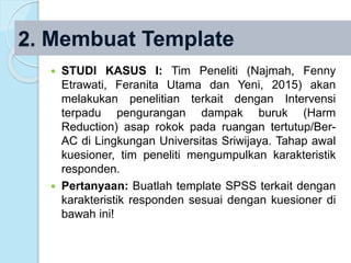  STUDI KASUS I: Tim Peneliti (Najmah, Fenny
Etrawati, Feranita Utama dan Yeni, 2015) akan
melakukan penelitian terkait dengan Intervensi
terpadu pengurangan dampak buruk (Harm
Reduction) asap rokok pada ruangan tertutup/Ber-
AC di Lingkungan Universitas Sriwijaya. Tahap awal
kuesioner, tim peneliti mengumpulkan karakteristik
responden.
 Pertanyaan: Buatlah template SPSS terkait dengan
karakteristik responden sesuai dengan kuesioner di
bawah ini!
2. Membuat Template
 