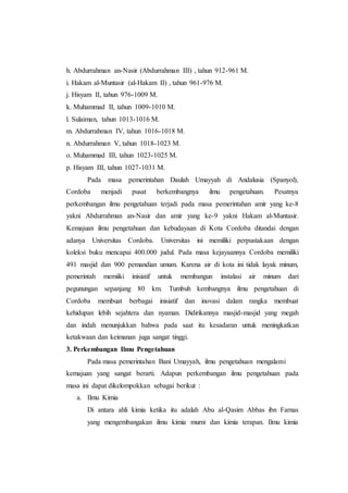 h. Abdurrahman an-Nasir (Abdurrahman III) , tahun 912-961 M.
i. Hakam al-Muntasir (al-Hakam II) , tahun 961-976 M.
j. Hisyam II, tahun 976-1009 M.
k. Muhammad II, tahun 1009-1010 M.
l. Sulaiman, tahun 1013-1016 M.
m. Abdurrahman IV, tahun 1016-1018 M.
n. Abdurrahman V, tahun 1018-1023 M.
o. Muhammad III, tahun 1023-1025 M.
p. Hisyam III, tahun 1027-1031 M.
Pada masa pemerintahan Daulah Umayyah di Andalusia (Spanyol),
Cordoba menjadi pusat berkembangnya ilmu pengetahuan. Pesatnya
perkembangan ilmu pengetahuan terjadi pada masa pemerintahan amir yang ke-8
yakni Abdurrahman an-Nasir dan amir yang ke-9 yakni Hakam al-Muntasir.
Kemajuan ilmu pengetahuan dan kebudayaan di Kota Cordoba ditandai dengan
adanya Universitas Cordoba. Universitas ini memiliki perpustakaan dengan
koleksi buku mencapai 400.000 judul. Pada masa kejayaannya Cordoba memiliki
491 masjid dan 900 pemandian umum. Karena air di kota ini tidak layak minum,
pemerintah memiiki inisiatif untuk membangun instalasi air minum dari
pegunungan sepanjang 80 km. Tumbuh kembangnya ilmu pengetahuan di
Cordoba membuat berbagai inisiatif dan inovasi dalam rangka membuat
kehidupan lebih sejahtera dan nyaman. Didirikannya masjid-masjid yang megah
dan indah menunjukkan bahwa pada saat itu kesadaran untuk meningkatkan
ketakwaan dan keimanan juga sangat tinggi.
3. Perkembangan Ilmu Pengetahuan
Pada masa pemerintahan Bani Umayyah, ilmu pengetahuan mengalami
kemajuan yang sangat berarti. Adapun perkembangan ilmu pengetahuan pada
masa ini dapat dikelompokkan sebagai berikut :
a. Ilmu Kimia
Di antara ahli kimia ketika itu adalah Abu al-Qasim Abbas ibn Farnas
yang mengembangakan ilmu kimia murni dan kimia terapan. Ilmu kimia
 