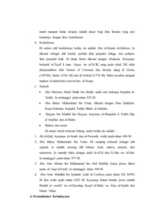 murni maupun kimia terapan adalah dasar bagi ilmu farmasi yang erat
kaitannya dengan ilmu kedokteran.
b. Kedokteran
Di antara ahli kedokteran ketika itu adalah Abu al-Qasim al-Zahrawi. Ia
dikenal sebagai ahli bedah, perintis ilmu penyakit telinga, dan pelopor
ilmu penyakit kulit. Di dunia Barat dikenal dengan Abulcasis. Karyanya
berjudul al-Ta¡rif li man ‘Ajaza ‘an al-Ta’līf, yang pada abad XII telah
diterjemahkan oleh Gerard of Cremona dan dicetak ulang di Genoa
(1497M), Basle (1541 M) dan di Oxford (1778 M). Buku tersebut menjadi
rujukan di universitas-universitas di Eropa.
c. Sejarah.
 Abu Marwan Abdul Malik bin Habib, salah satu bukunya berjudul al-
Tarikh. Ia meninggal pada tahun 852 M.
 Abu Bakar Muhammad bin Umar, dikenal dengan Ibnu Quthiyah.
Karya bukunya berjudul Tarikh Iftitah al-Andalus.
 Hayyan bin Khallaf bin Hayyan, karyanya al-Muqtabis fi Tarikh Rija
al Andalus dan al-Matin.
 Bahasa dan sastra
Di antara tokoh terkenal bidang sastra ketika itu adalah :
1. Ali al-Qali, karyanya al-Amali dan al-Nawadir, wafat pada tahun 696 M.
2. Abu Bakar Muhammad Ibn Umar. Di samping terkenal sebagai ahli
sejarah, ia adalah seorang ahli bahasa Arab, nahwu, penyair, dan
sastrawan. Ia menulis buku dengan judul al-Af’al dan Fa’alta wa Af’alat.
Ia meninggal pada tahun 977 M.
3. Abu Amr Ahmad ibn Muhammad ibn Abd Rabbih, karya prosa diberi
nama al-‘Aqd al-Farid. Ia meninggal tahun 940 M.
4. Abu Amir Abdullah ibn Syuhaid. Lahir di Cordova pada tahun 382 H/992
M dan wafat pada tahun 1035 M. Karyanya dalam bentuk prosa adalah
Risalah al -awabi’ wa al-Zawabig, Kasyf al-Dakk wa A£ar al-Syakk dan
Hanut ‘Athar.
4. Pertumbuhan Kebudayaan
 