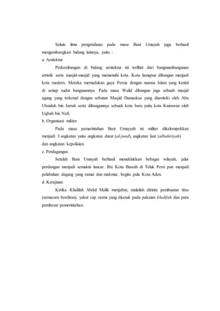 Selain ilmu pengetahuan pada masa Bani Umayah juga berhasil
mengembangkan bidang lainnya, yaitu :
a. Arsitektur
Perkembangan di bidang arsitektur ini terlihat dari bangunanbangunan
artistik serta masjid-masjid yang memenuhi kota. Kota lamapun dibangun menjadi
kota modern. Mereka memadukan gaya Persia dengan nuansa Islam yang kental
di setiap sudut bangunannya. Pada masa Walid dibangun juga sebuah masjid
agung yang terkenal dengan sebutan Masjid Damaskus yang diarsiteki oleh Abu
Ubaidah bin Jarrah serta dibangunnya sebuah kota baru yaitu kota Kairawan oleh
Uqbah bin Nafi.
b. Organisasi militer
Pada masa pemerintahan Bani Umayyah ini militer dikelompokkan
menjadi 3 angkatan yaitu angkatan darat (al-jund), angkatan laut (albahiriyah)
dan angkatan kepolisian.
c. Perdagangan
Setelah Bani Umayah berhasil menaklukkan bebagai wilayah, jalur
perdangan menjadi semakin lancar. Ibu Kota Basrah di Teluk Persi pun menjadi
pelabuhan dagang yang ramai dan makmur, begitu pula Kota Aden.
d. Kerajinan
Ketika Khalifah Abdul Malik menjabat, mulailah dirintis pembuatan tiras
(semacam bordiran), yakni cap resmi yang dicetak pada pakaian khalifah dan para
pembesar pemerintahan.
 