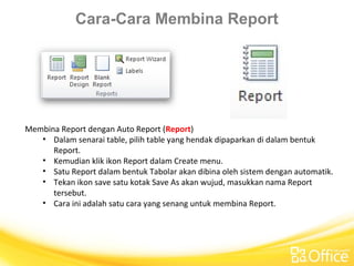 Cara-Cara Membina Report
Membina Report dengan Auto Report (Report)
• Dalam senarai table, pilih table yang hendak dipaparkan di dalam bentuk
Report.
• Kemudian klik ikon Report dalam Create menu.
• Satu Report dalam bentuk Tabolar akan dibina oleh sistem dengan automatik.
• Tekan ikon save satu kotak Save As akan wujud, masukkan nama Report
tersebut.
• Cara ini adalah satu cara yang senang untuk membina Report.
 
