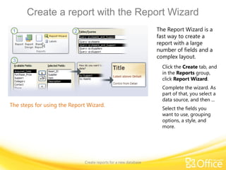 Create a report with the Report Wizard
Create reports for a new database
The steps for using the Report Wizard.
The Report Wizard is a
fast way to create a
report with a large
number of fields and a
complex layout.
Click the Create tab, and
in the Reports group,
click Report Wizard.
Complete the wizard. As
part of that, you select a
data source, and then ...
Select the fields you
want to use, grouping
options, a style, and
more.
 