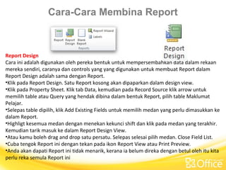 Cara-Cara Membina Report
Report Design
Cara ini adalah digunakan oleh pereka bentuk untuk mempersembahkan data dalam rekaan
mereka sendiri, caranya dan controls yang yang digunakan untuk membuat Report dalam
Report Design adalah sama dengan Report.
•Klik pada Report Design. Satu Report kosong akan dipaparkan dalam design view.
•Klik pada Property Sheet. Klik tab Data, kemudian pada Record Source klik arrow untuk
memilih table atau Query yang hendak dibina dalam bentuk Report, pilih table Maklumat
Pelajar.
•Selepas table dipilih, klik Add Existing Fields untuk memilih medan yang perlu dimasukkan ke
dalam Report.
•Highligt kesemua medan dengan menekan kekunci shift dan klik pada medan yang terakhir.
Kemudian tarik masuk ke dalam Report Design View.
•Atau kamu boleh drag and drop satu persatu. Selepas selesai pilih medan. Close Field List.
•Cuba tengok Report ini dengan tekan pada ikon Report View atau Print Preview.
•Anda akan dapati Report ini tidak menarik, kerana ia belum direka dengan betul oleh itu kita
perlu reka semula Report ini
 
