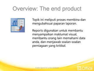 Overview: The end product
Create reports for a new database
Topik ini meliputi proses membina dan
mengubahsuai paparan laporan.
Reports digunakan untuk membantu
menyampaikan maklumat visual,
membantu orang lain memahami data
anda, dan menjawab soalan-soalan
perniagaan yang kritikal.
 