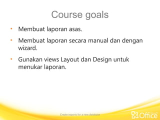 Course goals
• Membuat laporan asas.
• Membuat laporan secara manual dan dengan
wizard.
• Gunakan views Layout dan Design untuk
menukar laporan.
Create reports for a new database
 