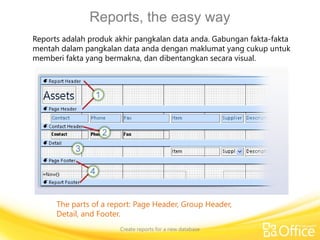 Reports, the easy way
Create reports for a new database
The parts of a report: Page Header, Group Header,
Detail, and Footer.
Reports adalah produk akhir pangkalan data anda. Gabungan fakta-fakta
mentah dalam pangkalan data anda dengan maklumat yang cukup untuk
memberi fakta yang bermakna, dan dibentangkan secara visual.
 