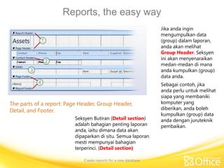 Reports, the easy way
Create reports for a new database
The parts of a report: Page Header, Group Header,
Detail, and Footer.
Jika anda ingin
mengumpulkan data
(group) dalam laporan,
anda akan melihat
Group Header. Seksyen
ini akan menyenaraikan
medan-medan di mana
anda kumpulkan (group)
data anda.
Sebagai contoh, jika
anda perlu untuk melihat
siapa yang membaniki
komputer yang
diberikan, anda boleh
kumpulkan (group) data
anda dengan juruteknik
pembaikan.
Seksyen Butiran (Detail section)
adalah bahagian penting laporan
anda, iaitu dimana data akan
dipaparkan di situ. Semua laporan
mesti mempunyai bahagian
terperinci. (Detail section)
 