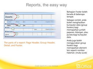 Reports, the easy way
Create reports for a new database
The parts of a report: Page Header, Group Header,
Detail, and Footer.
Bahagian Footer boleh
berada di beberapa
tempat.
Sebagai contoh, anda
boleh menghasilkan
kumpulan data (group
footers) bagi
memaparkan jumlah
paparan, bilangan, atau
purata bagi kumpulan
data.
Anda juga boleh
menggunakan group
footers bagi
memaparkan element
lain seperti nombor
halaman. (muka surat)
 