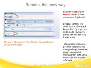 Reports, the easy way
Create reports for a new database
The parts of a report: Page Header, Group Header,
Detail, and Footer.
Seksyen Header dan
footer adalah pilihan
untuk anda (optional).
Sebagai contoh, jika
anda tidak mahu untuk
kumpulkan (group) data
anda, anda tidak perlu
group kan header atau
footer anda.
Walau bagaimanapun,
pastikan laporan anda
mengandungi maklumat
yang cukup untuk
memaparkan data yang
bermakna dan mudah
difahami.
 