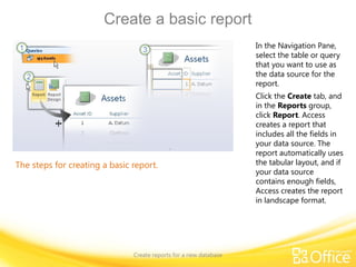 Create a basic report
Create reports for a new database
The steps for creating a basic report.
In the Navigation Pane,
select the table or query
that you want to use as
the data source for the
report.
Click the Create tab, and
in the Reports group,
click Report. Access
creates a report that
includes all the fields in
your data source. The
report automatically uses
the tabular layout, and if
your data source
contains enough fields,
Access creates the report
in landscape format.
 
