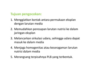 Tujuan pengocokan:
1. Menggiatkan kontak antara permukaan eksplan
dengan larutan media
2. Memudahkan peresapan larutan nutrisi ke dalam
jaringan eksplan
3. Melancarkan sirkulasi udara, sehingga udara dapat
masuk ke dalam media
4. Menjaga homogenitas atau keseragaman larutan
nutrisi dalam media
5. Merangsang terpisahnya PLB yang terbentuk.
 