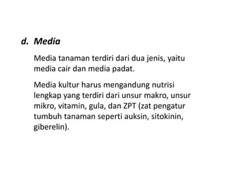 d. Media
Media tanaman terdiri dari dua jenis, yaitu
media cair dan media padat.
Media kultur harus mengandung nutrisi
lengkap yang terdiri dari unsur makro, unsur
mikro, vitamin, gula, dan ZPT (zat pengatur
tumbuh tanaman seperti auksin, sitokinin,
giberelin).
 