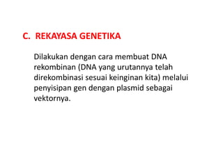 C. REKAYASA GENETIKA
Dilakukan dengan cara membuat DNA
rekombinan (DNA yang urutannya telah
direkombinasi sesuai keinginan kita) melalui
penyisipan gen dengan plasmid sebagai
vektornya.
 