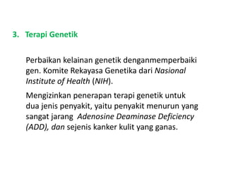3. Terapi Genetik
Perbaikan kelainan genetik denganmemperbaiki
gen. Komite Rekayasa Genetika dari Nasional
Institute of Health (NIH).
Mengizinkan penerapan terapi genetik untuk
dua jenis penyakit, yaitu penyakit menurun yang
sangat jarang Adenosine Deaminase Deficiency
(ADD), dan sejenis kanker kulit yang ganas.
 